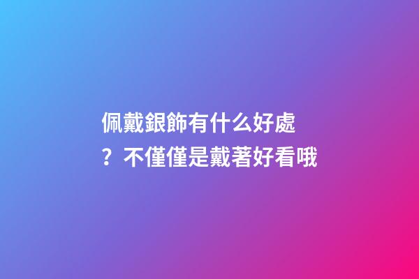 佩戴銀飾有什么好處？不僅僅是戴著好看哦